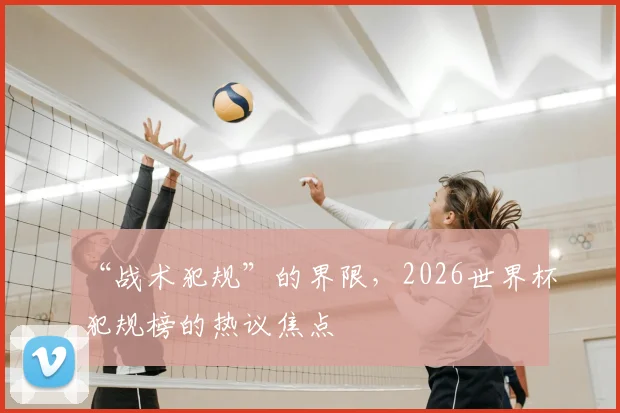 “战术犯规”的界限，2026世界杯犯规榜的热议焦点