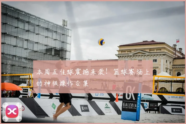本周五佳球震撼来袭！篮球赛场上的神级操作合集