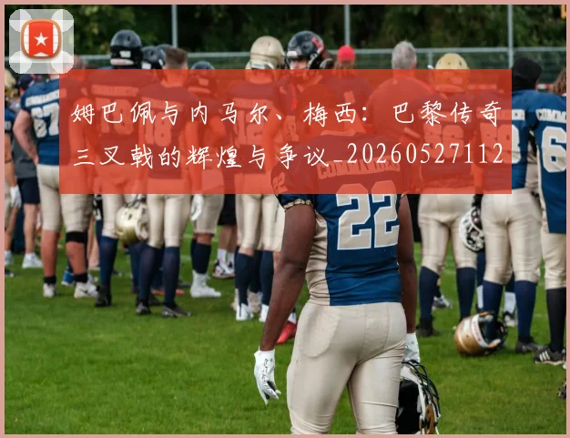 姆巴佩与内马尔、梅西：巴黎传奇三叉戟的辉煌与争议_20260527112120