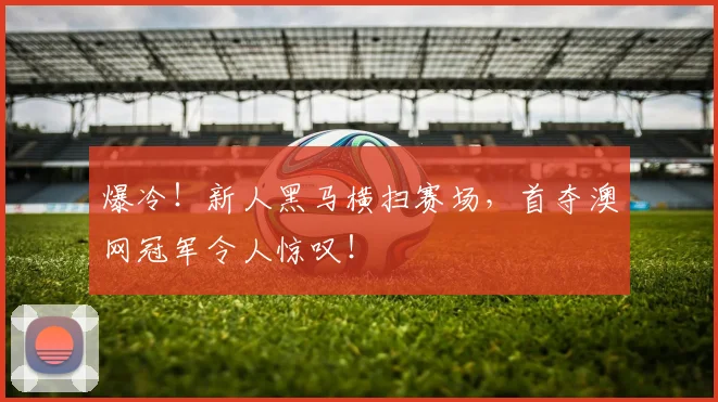爆冷！新人黑马横扫赛场，首夺澳网冠军令人惊叹！