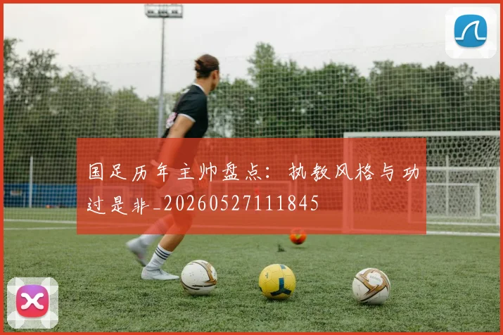 国足历年主帅盘点：执教风格与功过是非_20260527111845