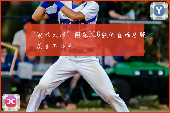 “战术大师”陨落BLG教练直面质疑,反击不公平