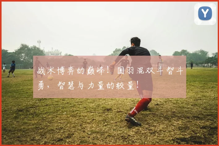 战术博弈的巅峰！国羽混双斗智斗勇，智慧与力量的较量！