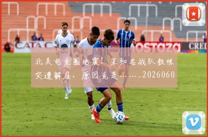 北美电竞圈地震!某知名战队教练突遭解雇,原因竟是……_20260602212638