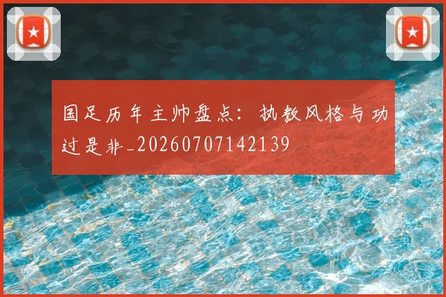 国足历年主帅盘点：执教风格与功过是非_20260707142139