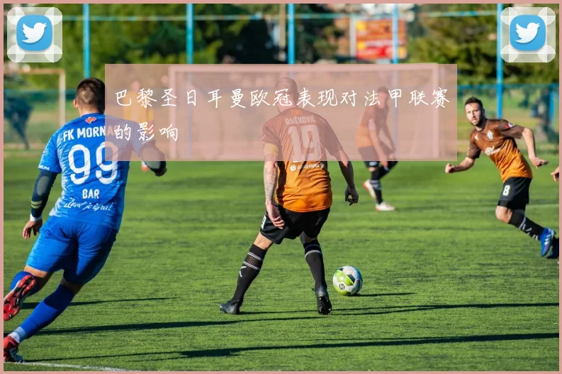 巴黎圣日耳曼欧冠表现对法甲联赛的影响