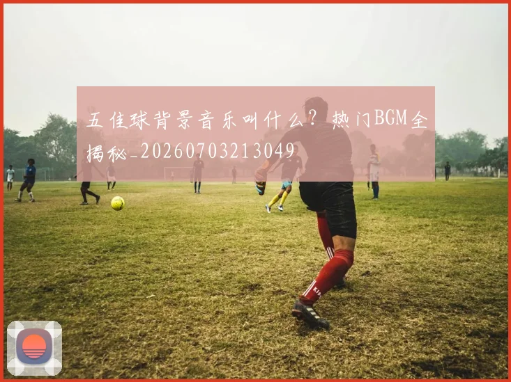 五佳球背景音乐叫什么?热门BGM全揭秘_20260703213049