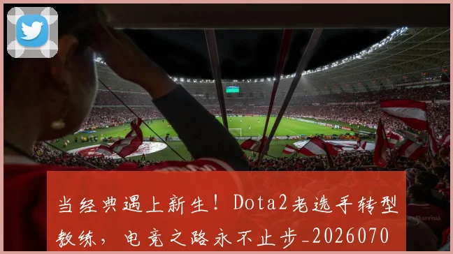当经典遇上新生!Dota2老选手转型教练,电竞之路永不止步_20260707152828