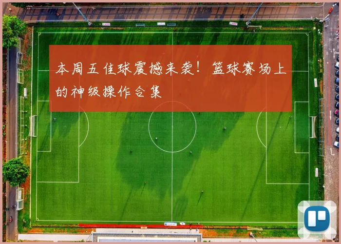 本周五佳球震撼来袭！篮球赛场上的神级操作合集