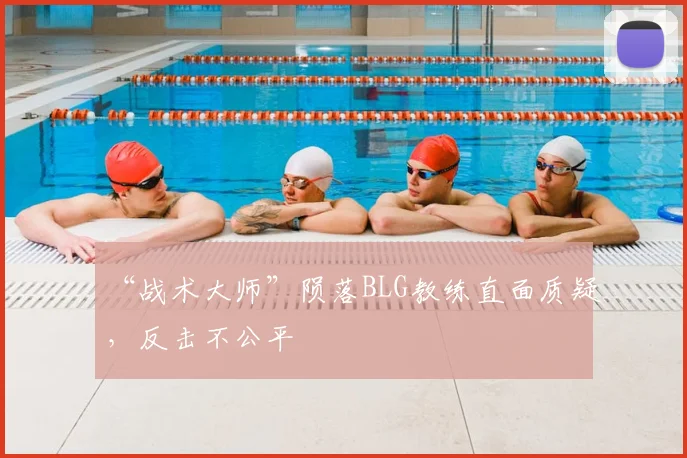 “战术大师”陨落BLG教练直面质疑,反击不公平