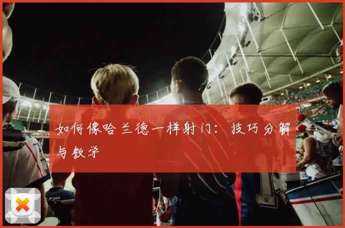 如何像哈兰德一样射门：技巧分解与教学