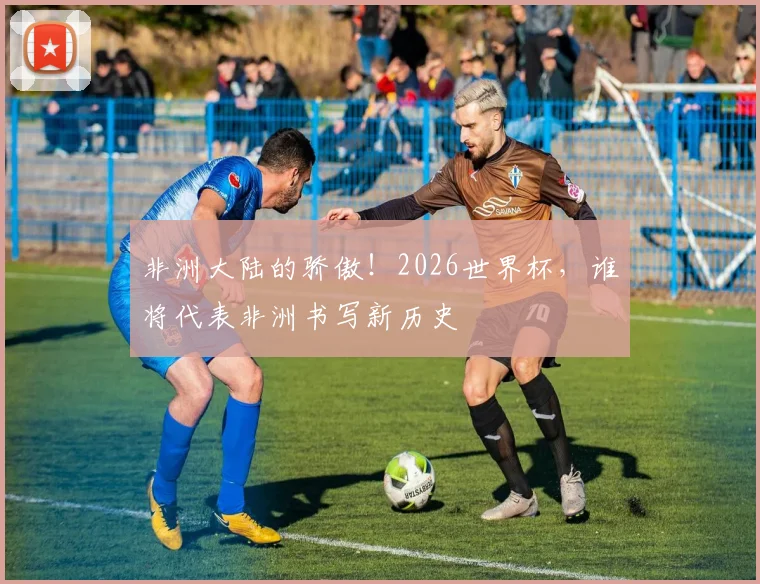 非洲大陆的骄傲！2026世界杯，谁将代表非洲书写新历史