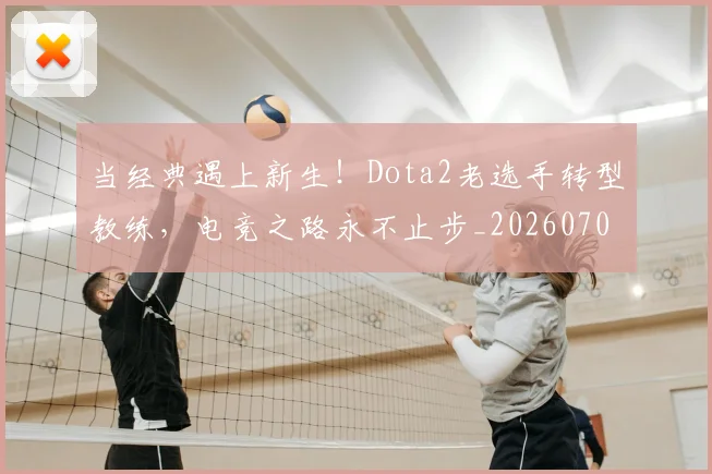 当经典遇上新生！Dota2老选手转型教练，电竞之路永不止步_20260707152828