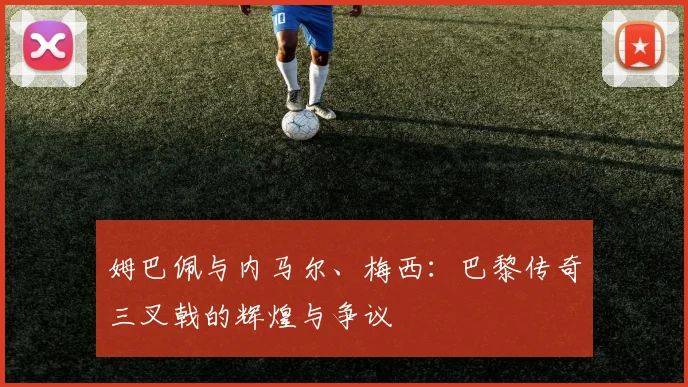 姆巴佩与内马尔、梅西：巴黎传奇三叉戟的辉煌与争议