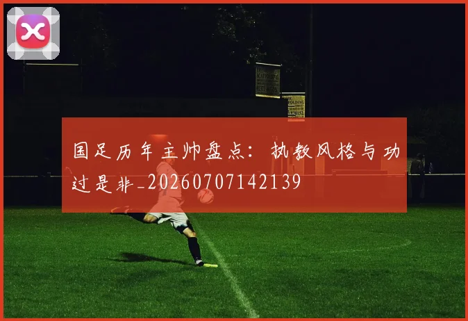 国足历年主帅盘点:执教风格与功过是非_20260707142139