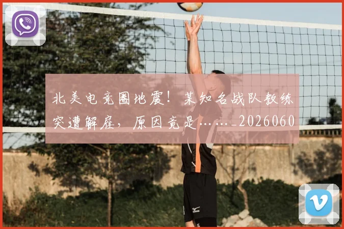 北美电竞圈地震!某知名战队教练突遭解雇,原因竟是……_20260602212638_20260704174218