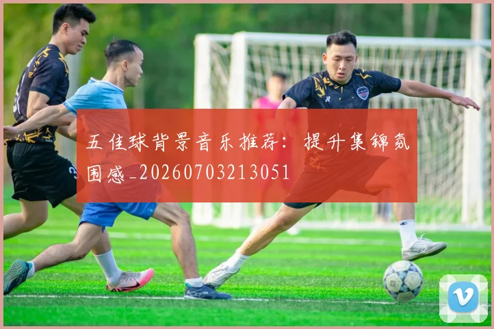五佳球背景音乐推荐:提升集锦氛围感_20260703213051